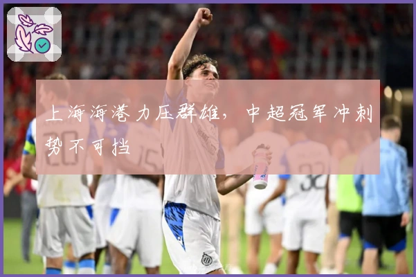 上海海港力压群雄，中超冠军冲刺势不可挡