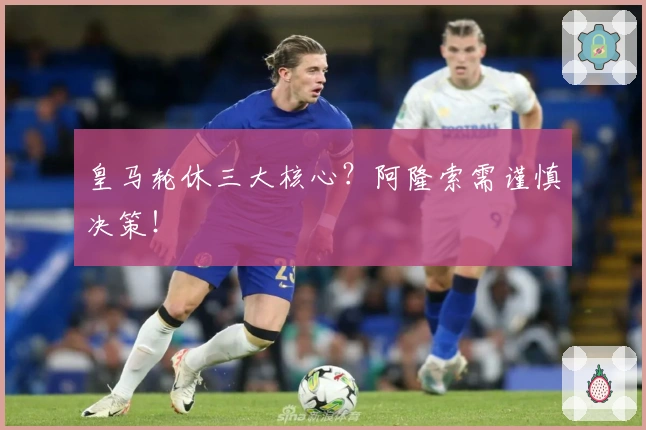皇马轮休三大核心？阿隆索需谨慎决策！