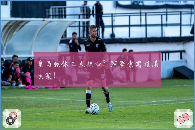 皇马轮休三大核心?阿隆索需谨慎决策!