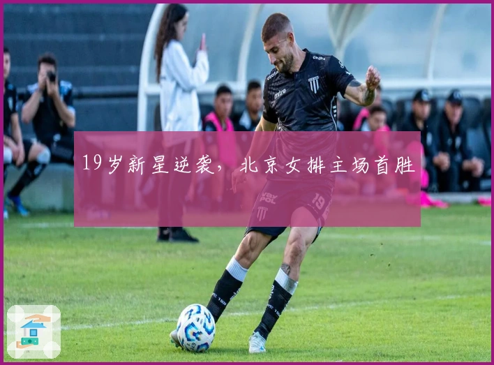 19岁新星逆袭，北京女排主场首胜