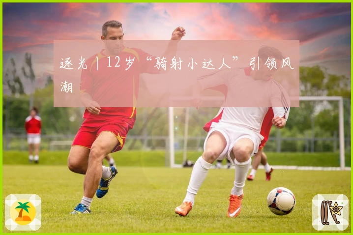 逐光丨12岁“骑射小达人”引领风潮