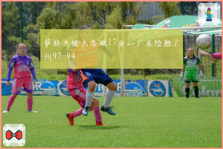 萨林杰徐杰各砍17分，广东险胜广州97-94