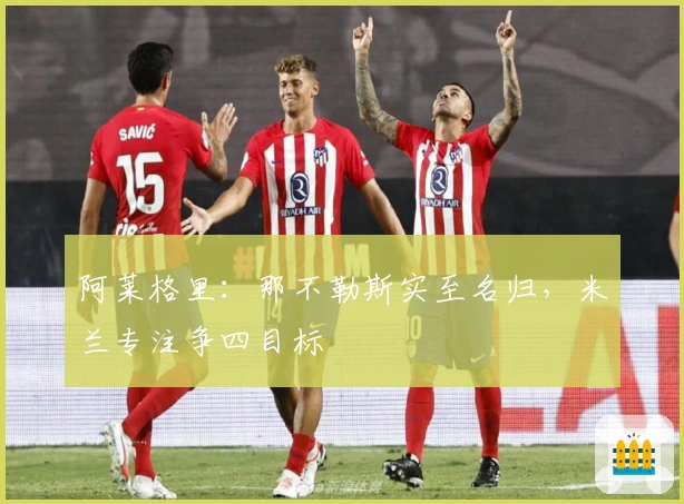 阿莱格里：那不勒斯实至名归，米兰专注争四目标