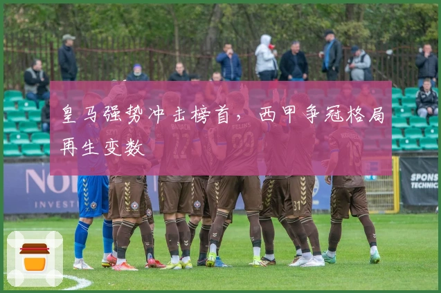 皇马强势冲击榜首，西甲争冠格局再生变数