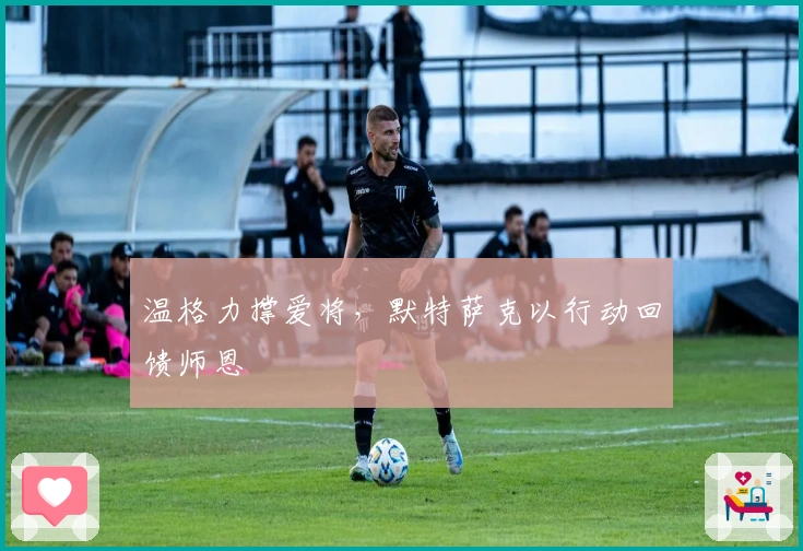 温格力撑爱将，默特萨克以行动回馈师恩